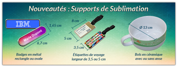 Nouveautés : Supports de Sublimation - Badges en métal rectangle ou ovale (6,7 x 1,65 cm) - Étiquettes de voyage (8 x 5 ou 3,5 cm) - Bols en céramique avec ou sans anse (Ø 13 cm - Hauteur 8 cm)