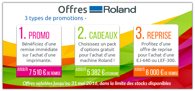 Offres ROland - 3 types de promotions. 1. PROMO Bénéficiez d’une
remise immédiate sur l’achat d'une imprimante (Jusqu’à 7 510 € de remise). 2. CADEAUX Choisissez un pack
d’options gratuit pour l’achat d’une machine Roland (Jusqu’à 5 382 € d’Économie). 3. REPRISE Profitez d’une offre de reprise pour l’achat d’une EJ-640 ou LEF-300 (Jusqu’à 6 000 € de remise). Offres valables jusqu’au 31 mai 2016, dans la limite des stocks disponibles