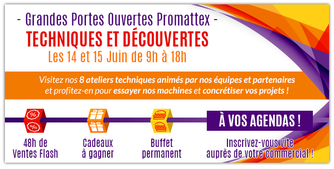 - Grandes Portes Ouvertes Promattex -
Techniques et découvertes - Les 14 et 15 Juin de 9h à 18h - Visitez nos 8 ateliers techniques animés par nos équipes et partenaires
et profitez-en pour essayer nos machines et concrétiser vos projets ! - 48h de Ventes Flash, Cadeaux à gagner, Buffet permanent - À vos agendas ! Inscrivez-vous vite auprès de votre commercial !