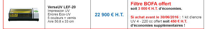 VersaUV LEF-20
Impression UV - Encres Eco-UV - 5 couleurs + vernis - Aire 50,8 x 33 cm
Prix non remisé : 22 900 € H.T.
Détails de l'offre : Filtre BOFA offert soit 3 000 € H.T. d’économies.
Si achat avant le 30/06/2016 : 1 kit d’encre UV 4 - 220 cc offert soit 450 € H.T. d’économies supplémentaires !