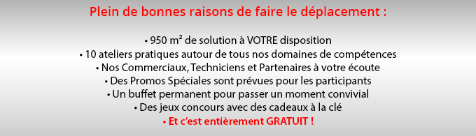 Pleins de bonnes raison de faire le déplacement : • 950 m² de solution à VOTRE disposition • 10 ateliers pratiques autour de tous nos domaines de compétences • Nos Commerciaux, Techniciens et Partenaires à votre écoute • Des Promos Spéciales sont prévues pour les participants • Un buffet permanent pour passer un moment convivial • Des jeux concours avec des cadeaux à la clé • Et c’est entièrement GRATUIT !