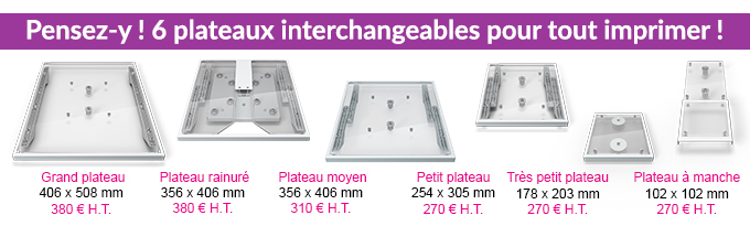 Pensez-y ! 6 plateaux interchangeables pour tout imprimer ! - Grand plateau 406 x 508 mm 380 € H.T., Plateau rainuré 356 x 406 mm 380 € H.T., Plateau moyen 356 x 406 mm 310 € H.T., Petit plateau 254 x 305 mm 270 € H.T., Très petit plateau 178 x 203 mm 270 € H.T., Plateau à manche 102 x 102 mm 270 € H.T.